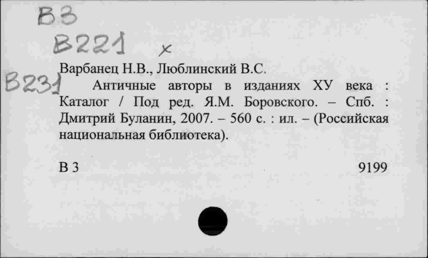 ﻿₽е>
£22đ
Варбанец Н.В., Люблинский В.С.
Античные авторы в изданиях ХУ века : Каталог / Под ред. Я.М. Боровского. - Спб. : Дмитрий Буланин, 2007. - 560 с. : ил. - (Российская национальная библиотека).
ВЗ
9199